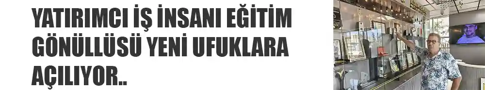 YATIRIMCI İŞ İNSANI EĞİTİM GÖNÜLLÜSÜ YENİ UFUKLARA AÇILIYOR..